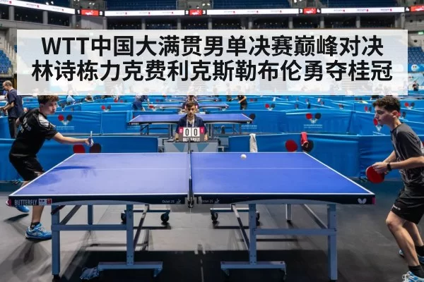 WTT中国大满贯男单决赛巅峰对决林诗栋力克费利克斯勒布伦勇夺桂冠
